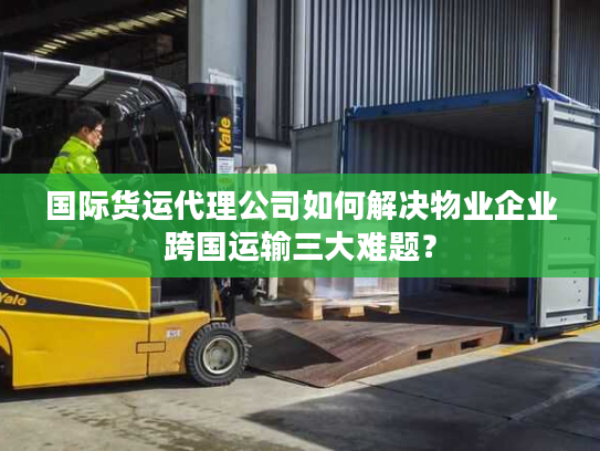 国际货运代理公司如何解决物业企业跨国运输三大难题？