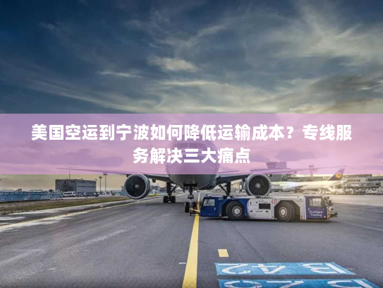 美国空运到宁波如何降低运输成本？专线服务解决三大痛点
