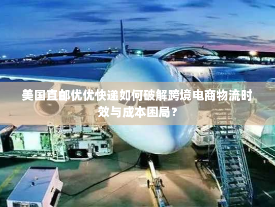 美国直邮优优快递如何破解跨境电商物流时效与成本困局? 美国直邮优优快递如何破解跨境电商物流时效与成本困局?