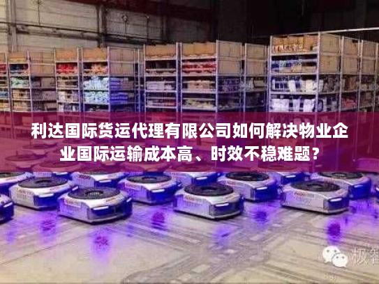 利达国际货运代理有限公司如何解决物业企业国际运输成本高、时效不稳难题？