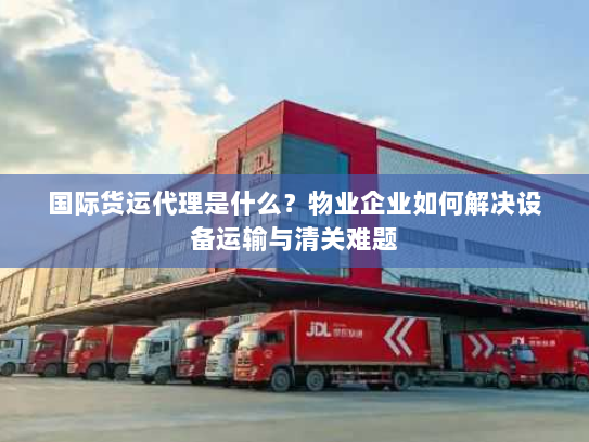 国际货运代理是什么？物业企业如何解决设备运输与清关难题