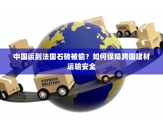 中国运到法国石砖被偷?如何保障跨国建材运输安全 中国运到法国石砖被偷?如何保障跨国建材运输安全
