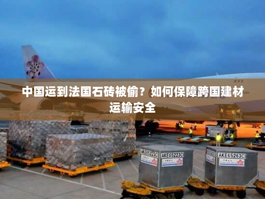 中国运到法国石砖被偷?如何保障跨国建材运输安全 中国运到法国石砖被偷?如何保障跨国建材运输安全