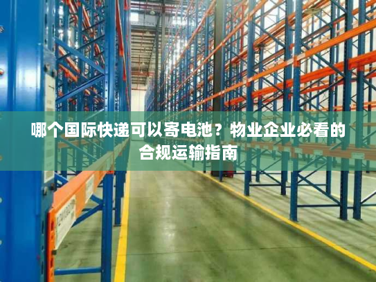 哪个国际快递可以寄电池？物业企业必看的合规运输指南