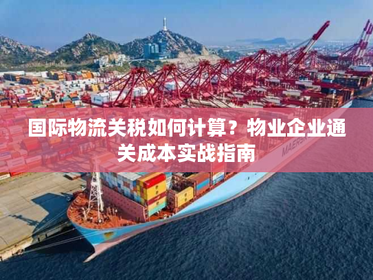 国际物流关税如何计算？物业企业通关成本实战指南