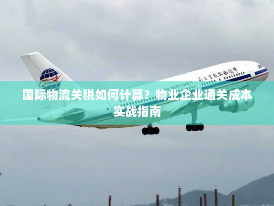 国际物流关税如何计算?物业企业通关成本实战指南 国际物流关税如何计算?物业企业通关成本实战指南