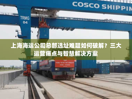 上海海运公司总部选址难题如何破解?三大运营痛点与智慧解决方案 上海海运公司总部选址难题如何破解?三大运营痛点与智慧解决方案