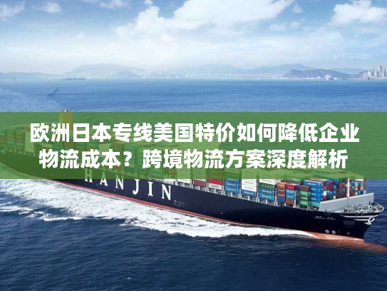 欧洲日本专线美国特价如何降低企业物流成本?跨境物流方案深度解析 欧洲日本专线美国特价如何降低企业物流成本?跨境物流方案深度解析
