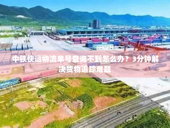 中铁快运物流单号查询不到怎么办?3分钟解决货物追踪难题 中铁快运物流单号查询不到怎么办?3分钟解决货物追踪难题