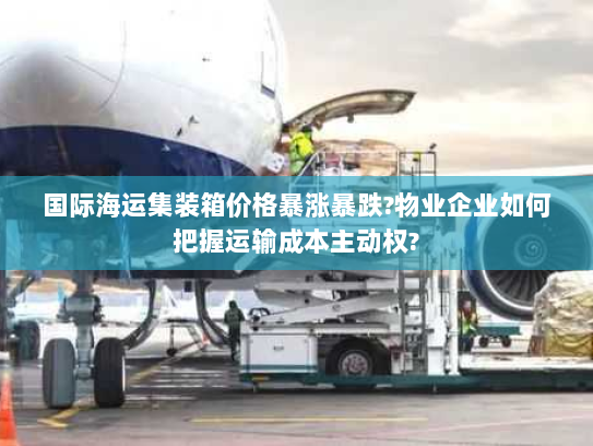 国际海运集装箱价格暴涨暴跌?物业企业如何把握运输成本主动权? 国际海运集装箱价格暴涨暴跌?物业企业如何把握运输成本主动权?