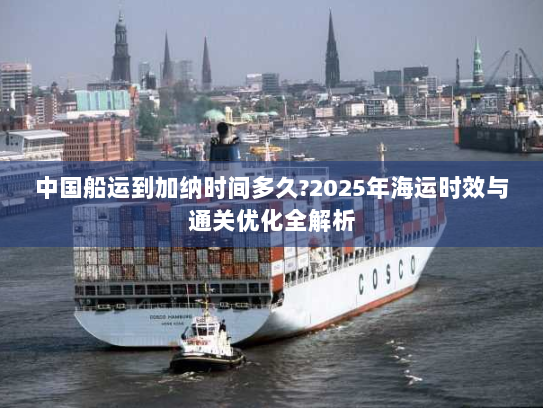 中国船运到加纳时间多久?2025年海运时效与通关优化全解析 中国船运到加纳时间多久?2025年海运时效与通关优化全解析