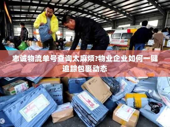 志诚物流单号查询太麻烦?物业企业如何一键追踪包裹动态 志诚物流单号查询太麻烦?物业企业如何一键追踪包裹动态