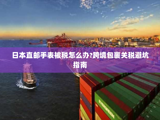 日本直邮手表被税怎么办?跨境包裹关税避坑指南 日本直邮手表被税怎么办?跨境包裹关税避坑指南