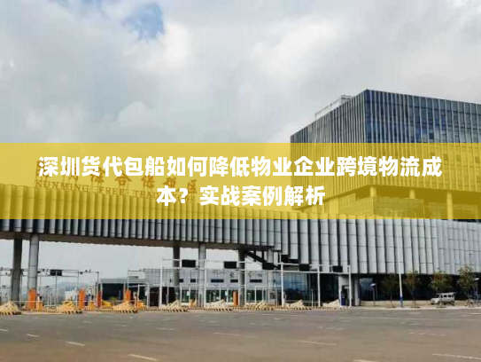 深圳货代包船如何降低物业企业跨境物流成本?实战案例解析 深圳货代包船如何降低物业企业跨境物流成本?实战案例解析