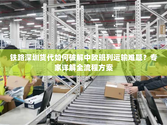 铁路深圳货代如何破解中欧班列运输难题?专家详解全流程方案 铁路深圳货代如何破解中欧班列运输难题?专家详解全流程方案