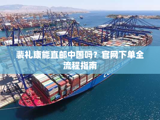 裴礼康能直邮中国吗?官网下单全流程指南 裴礼康能直邮中国吗?官网下单全流程指南