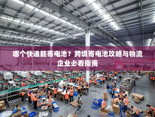 哪个快递能寄电池?跨境寄电池攻略与物流企业必看指南 哪个快递能寄电池?跨境寄电池攻略与物流企业必看指南