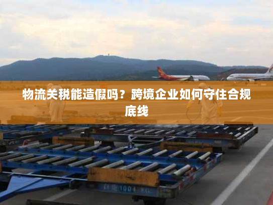 物流关税能造假吗?跨境企业如何守住合规底线 物流关税能造假吗?跨境企业如何守住合规底线