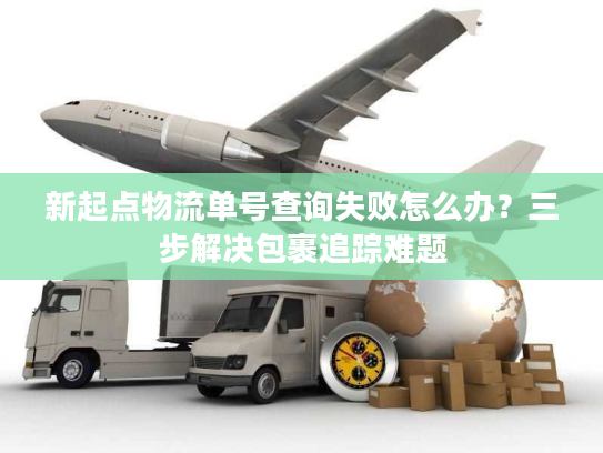 新起点物流单号查询失败怎么办?三步解决包裹追踪难题 新起点物流单号查询失败怎么办?三步解决包裹追踪难题
