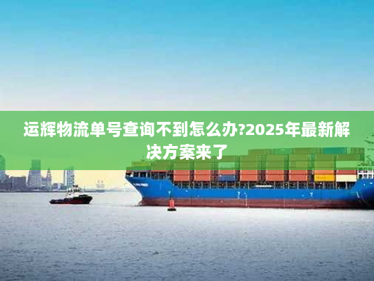 运辉物流单号查询不到怎么办?2025年最新解决方案来了