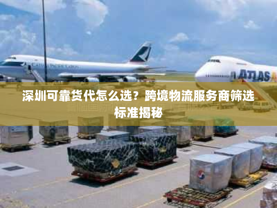 深圳可靠货代怎么选?跨境物流服务商筛选标准揭秘 深圳可靠货代怎么选?跨境物流服务商筛选标准揭秘