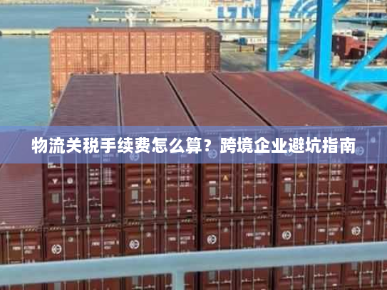 物流关税手续费怎么算?跨境企业避坑指南 物流关税手续费怎么算?跨境企业避坑指南