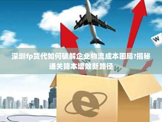 深圳fp货代如何破解企业物流成本困局?揭秘通关降本增效新路径 深圳fp货代如何破解企业物流成本困局?揭秘通关降本增效新路径