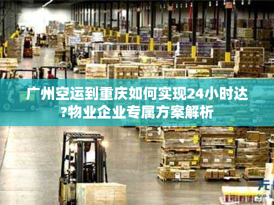 广州空运到重庆如何实现24小时达?物业企业专属方案解析
