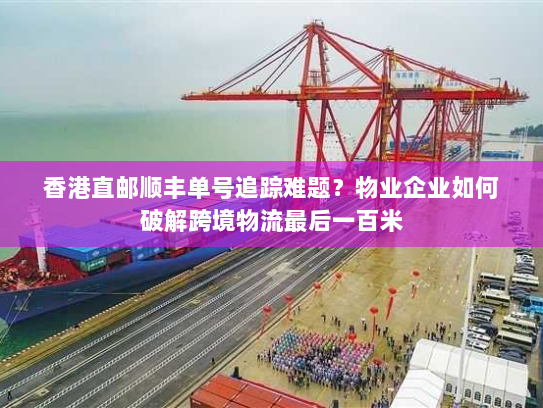 香港直邮顺丰单号追踪难题?物业企业如何破解跨境物流最后一百米 香港直邮顺丰单号追踪难题?物业企业如何破解跨境物流最后一百米