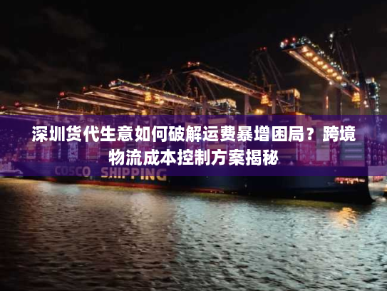深圳货代生意如何破解运费暴增困局?跨境物流成本控制方案揭秘 深圳货代生意如何破解运费暴增困局?跨境物流成本控制方案揭秘