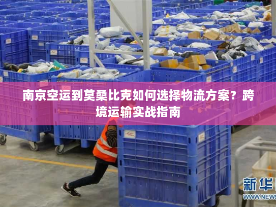 南京空运到莫桑比克如何选择物流方案?跨境运输实战指南 南京空运到莫桑比克如何选择物流方案?跨境运输实战指南