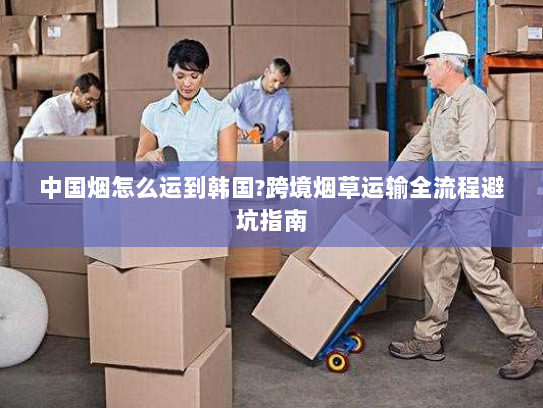 中国烟怎么运到韩国?跨境烟草运输全流程避坑指南 中国烟怎么运到韩国?跨境烟草运输全流程避坑指南