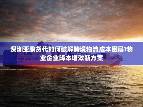 深圳亚鹏货代如何破解跨境物流成本困局?物业企业降本增效新方案 深圳亚鹏货代如何破解跨境物流成本困局?物业企业降本增效新方案