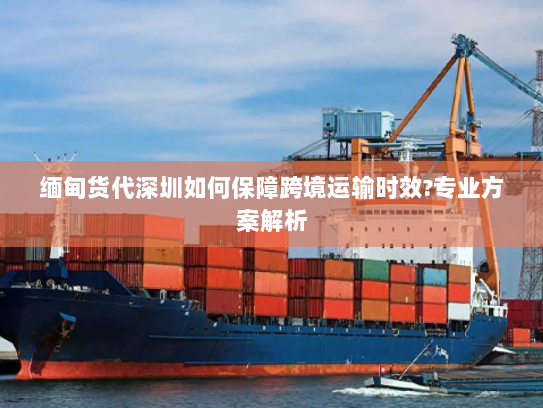 缅甸货代深圳如何保障跨境运输时效?专业方案解析 缅甸货代深圳如何保障跨境运输时效?专业方案解析