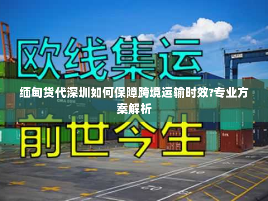 缅甸货代深圳如何保障跨境运输时效?专业方案解析 缅甸货代深圳如何保障跨境运输时效?专业方案解析