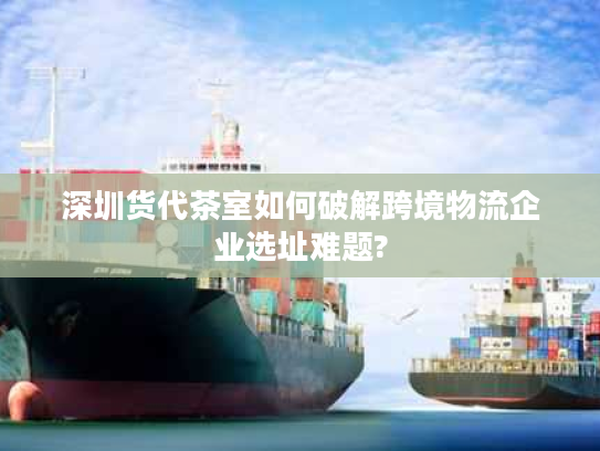 深圳货代茶室如何破解跨境物流企业选址难题?