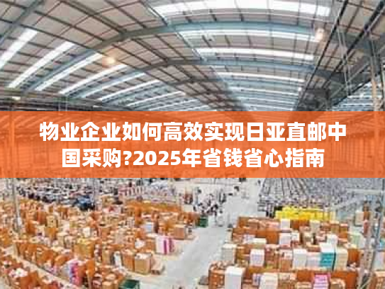 物业企业如何高效实现日亚直邮中国采购?2025年省钱省心指南