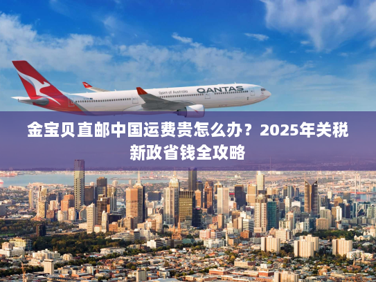 金宝贝直邮中国运费贵怎么办?2025年关税新政省钱全攻略 金宝贝直邮中国运费贵怎么办?2025年关税新政省钱全攻略