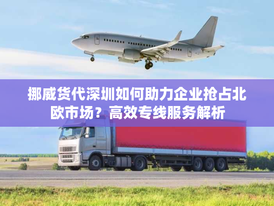 挪威货代深圳如何助力企业抢占北欧市场？高效专线服务解析