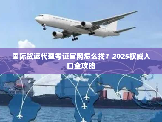 国际货运代理考证官网怎么找？2025权威入口全攻略