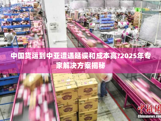 中国货运到中亚遭遇延误和成本高?2025年专家解决方案揭秘