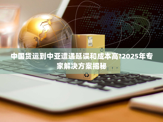中国货运到中亚遭遇延误和成本高?2025年专家解决方案揭秘