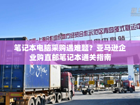 笔记本电脑采购遇难题?亚马逊企业购直邮笔记本通关指南 笔记本电脑采购遇难题?亚马逊企业购直邮笔记本通关指南