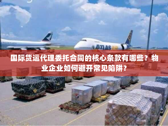 国际货运代理委托合同的核心条款有哪些?物业企业如何避开常见陷阱? 国际货运代理委托合同的核心条款有哪些?物业企业如何避开常见陷阱?