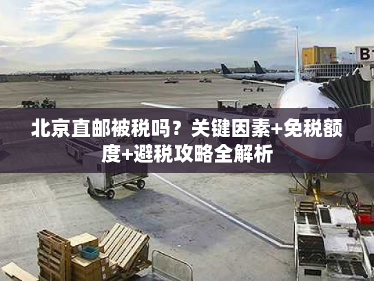北京直邮被税吗?关键因素+免税额度+避税攻略全解析 北京直邮被税吗?关键因素+免税额度+避税攻略全解析