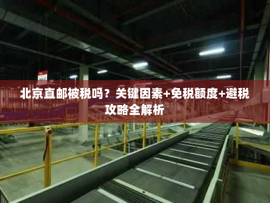 北京直邮被税吗?关键因素+免税额度+避税攻略全解析 北京直邮被税吗?关键因素+免税额度+避税攻略全解析