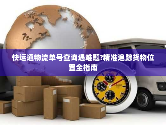 快运通物流单号查询遇难题?精准追踪货物位置全指南 快运通物流单号查询遇难题?精准追踪货物位置全指南