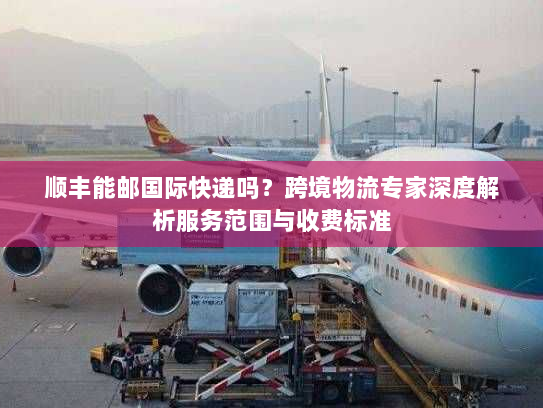 顺丰能邮国际快递吗?跨境物流专家深度解析服务范围与收费标准 顺丰能邮国际快递吗?跨境物流专家深度解析服务范围与收费标准
