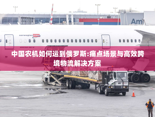 中国农机如何运到俄罗斯:痛点场景与高效跨境物流解决方案