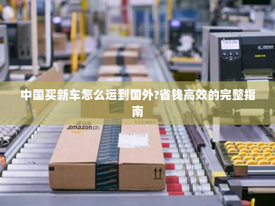 中国买新车怎么运到国外?省钱高效的完整指南